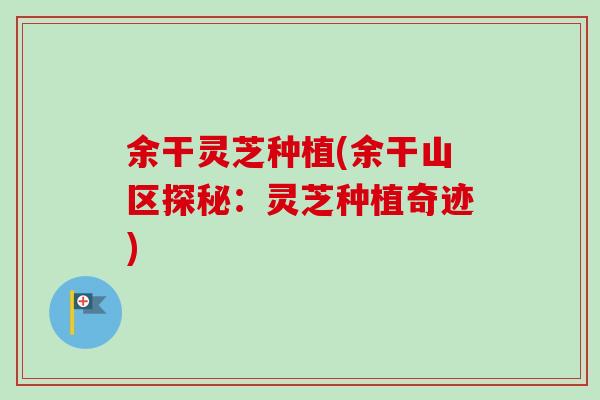 余干灵芝种植(余干山区探秘：灵芝种植奇迹)