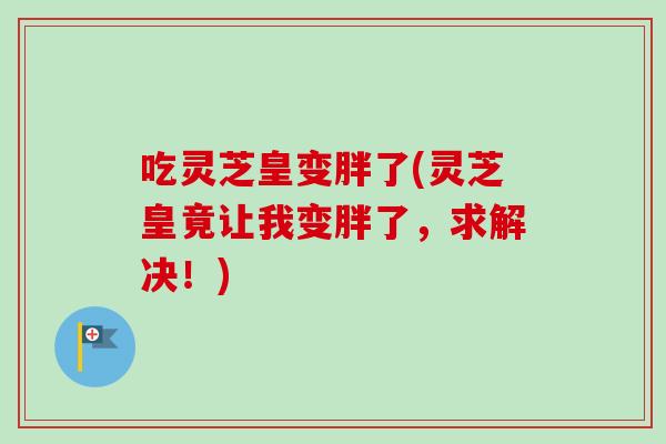 吃灵芝皇变胖了(灵芝皇竟让我变胖了,求解决!) 吃灵芝皇变胖了(灵芝皇竟让我变胖了,求解决!)