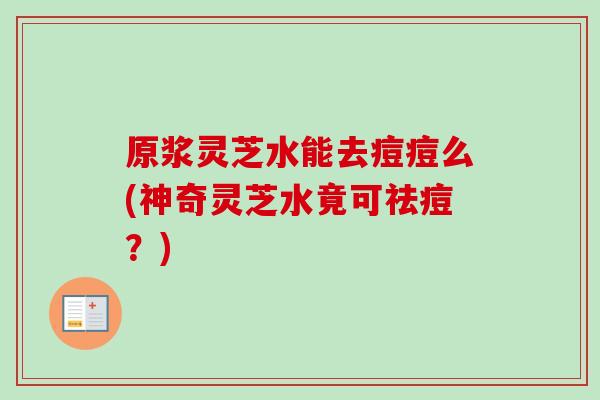 原浆灵芝水能去痘痘么(神奇灵芝水竟可祛痘？)