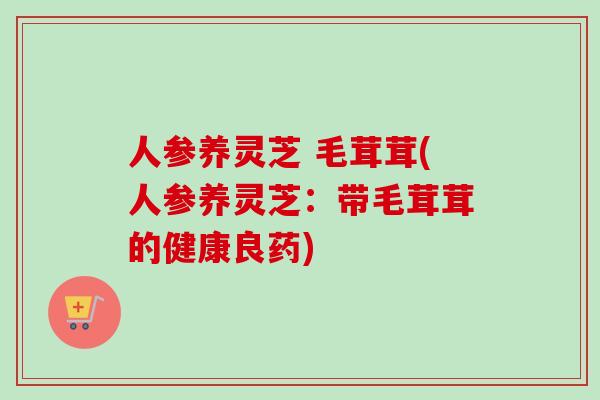 人参养灵芝 毛茸茸(人参养灵芝:带毛茸茸的健康良药) 人参养灵芝 毛茸茸(人参养灵芝:带毛茸茸的健康良药)