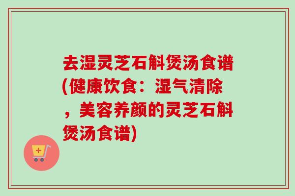 去湿灵芝石斛煲汤食谱(健康饮食:湿气清除,美容养颜的灵芝石斛煲汤食谱) 去湿灵芝石斛煲汤食谱(健康饮食:湿气清除,美容养颜的灵芝石斛煲汤食谱)