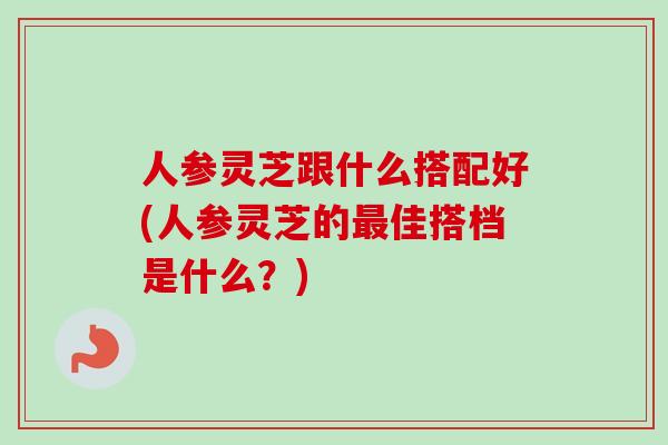 人参灵芝跟什么搭配好(人参灵芝的佳搭档是什么?) 人参灵芝跟什么搭配好(人参灵芝的佳搭档是什么?)
