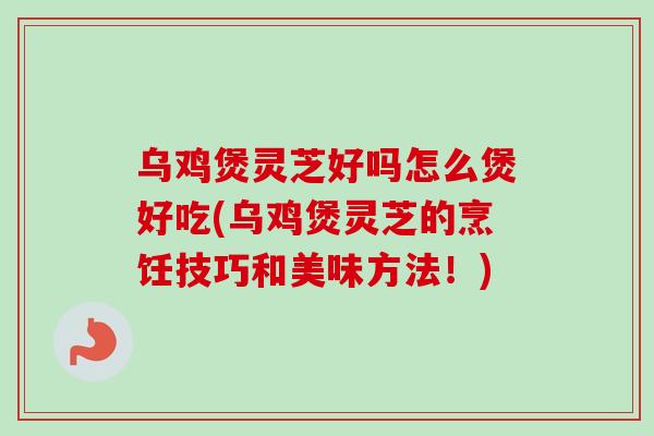 乌鸡煲灵芝好吗怎么煲好吃(乌鸡煲灵芝的烹饪技巧和美味方法！)