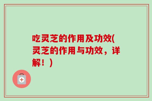 吃灵芝的作用及功效(灵芝的作用与功效，详解！)