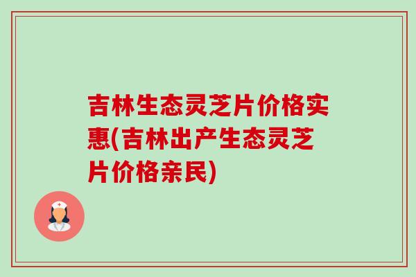 吉林生态灵芝片价格实惠(吉林出产生态灵芝片价格亲民)