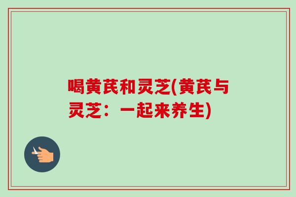 喝黄芪和灵芝(黄芪与灵芝:一起来养生) 喝黄芪和灵芝(黄芪与灵芝:一起来养生)