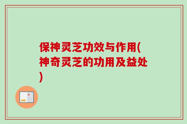 保神灵芝功效与作用(神奇灵芝的功用及益处)