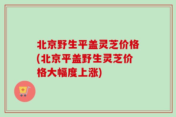 北京野生平盖灵芝价格(北京平盖野生灵芝价格大幅度上涨)