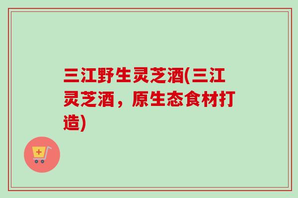三江野生灵芝酒(三江灵芝酒，原生态食材打造)