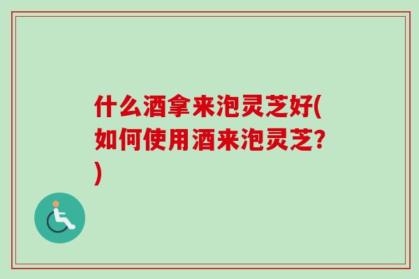 什么酒拿来泡灵芝好(如何使用酒来泡灵芝?) 什么酒拿来泡灵芝好(如何使用酒来泡灵芝?)