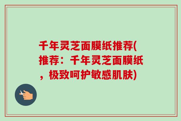 千年灵芝面膜纸推荐(推荐:千年灵芝面膜纸,极致呵护敏感) 千年灵芝面膜纸推荐(推荐:千年灵芝面膜纸,极致呵护敏感)
