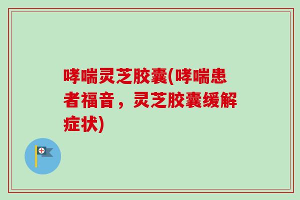 灵芝胶囊(患者福音,灵芝胶囊缓解症状) 灵芝胶囊(患者福音,灵芝胶囊缓解症状)