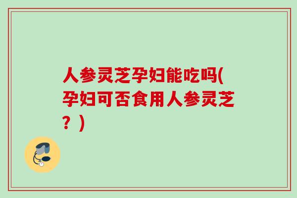 人参灵芝孕妇能吃吗(孕妇可否食用人参灵芝？)