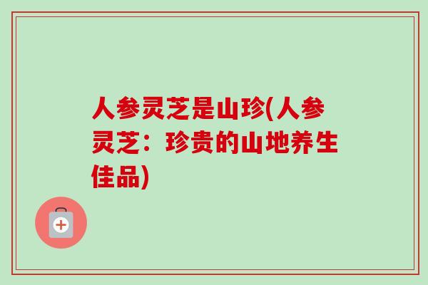 人参灵芝是山珍(人参灵芝：珍贵的山地养生佳品)