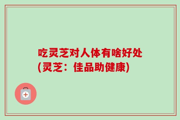 吃灵芝对人体有啥好处(灵芝:佳品助健康) 吃灵芝对人体有啥好处(灵芝:佳品助健康)