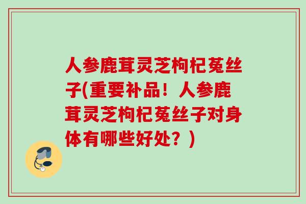 人参鹿茸灵芝枸杞菟丝子(重要补品!人参鹿茸灵芝枸杞菟丝子对身体有哪些好处?) 人参鹿茸灵芝枸杞菟丝子(重要补品!人参鹿茸灵芝枸杞菟丝子对身体有哪些好处?)