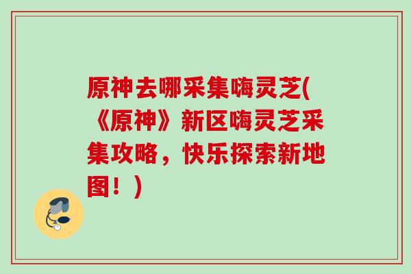 原神去哪采集嗨灵芝(《原神》新区嗨灵芝采集攻略，快乐探索新地图！)