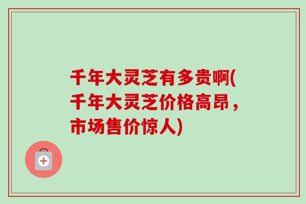 千年大灵芝有多贵啊(千年大灵芝价格高昂,市场售价惊人) 千年大灵芝有多贵啊(千年大灵芝价格高昂,市场售价惊人)