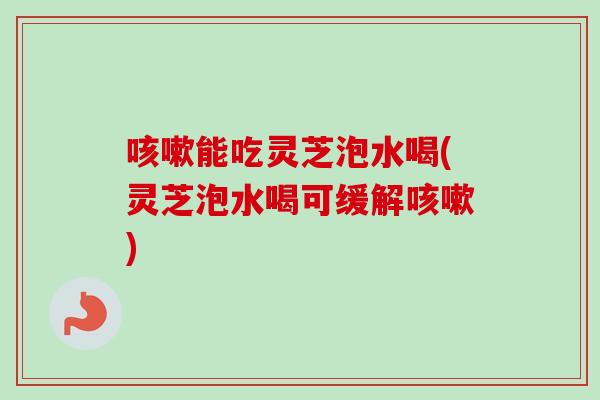 能吃灵芝泡水喝(灵芝泡水喝可缓解)