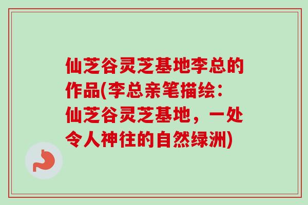 仙芝谷灵芝基地李总的作品(李总亲笔描绘：仙芝谷灵芝基地，一处令人神往的自然绿洲)