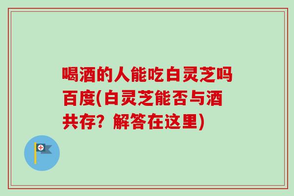 喝酒的人能吃白灵芝吗百度(白灵芝能否与酒共存？解答在这里)