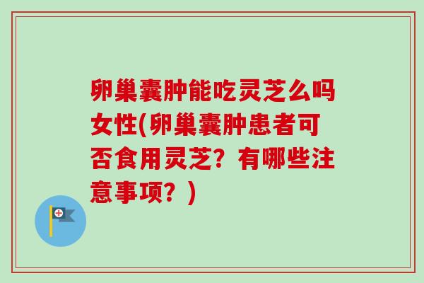 卵巢囊肿能吃灵芝么吗女性(卵巢囊肿患者可否食用灵芝?有哪些注意事项?) 卵巢囊肿能吃灵芝么吗女性(卵巢囊肿患者可否食用灵芝?有哪些注意事项?)