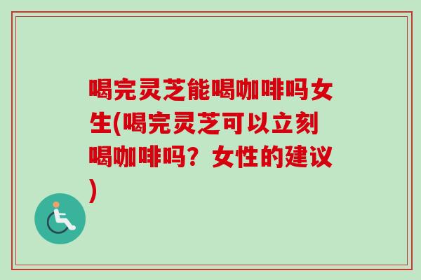 喝完灵芝能喝咖啡吗女生(喝完灵芝可以立刻喝咖啡吗？女性的建议)