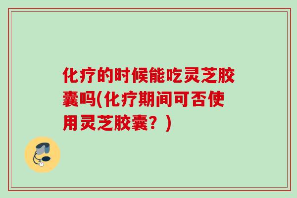 的时候能吃灵芝胶囊吗(期间可否使用灵芝胶囊?) 的时候能吃灵芝胶囊吗(期间可否使用灵芝胶囊?)
