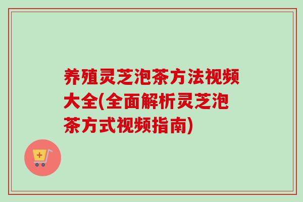养殖灵芝泡茶方法视频大全(全面解析灵芝泡茶方式视频指南)