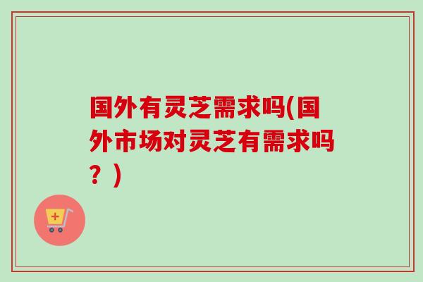 国外有灵芝需求吗(国外市场对灵芝有需求吗？)