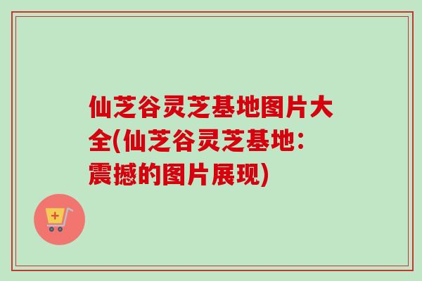 仙芝谷灵芝基地图片大全(仙芝谷灵芝基地：震撼的图片展现)