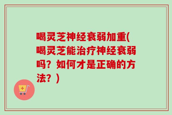 喝灵芝衰弱加重(喝灵芝能衰弱吗？如何才是正确的方法？)