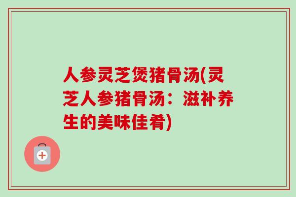 人参灵芝煲猪骨汤(灵芝人参猪骨汤:滋补养生的美味佳肴) 人参灵芝煲猪骨汤(灵芝人参猪骨汤:滋补养生的美味佳肴)