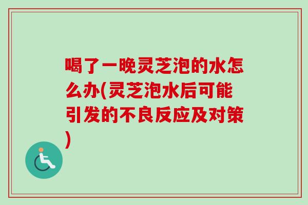 喝了一晚灵芝泡的水怎么办(灵芝泡水后可能引发的不良反应及对策)