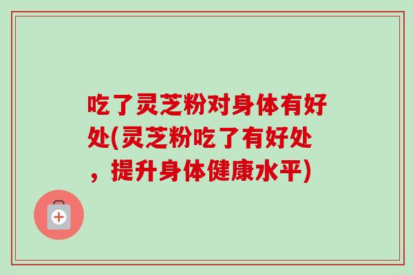 吃了灵芝粉对身体有好处(灵芝粉吃了有好处，提升身体健康水平)