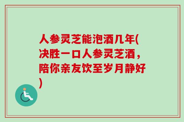人参灵芝能泡酒几年(决胜一口人参灵芝酒,陪你亲友饮至岁月静好) 人参灵芝能泡酒几年(决胜一口人参灵芝酒,陪你亲友饮至岁月静好)