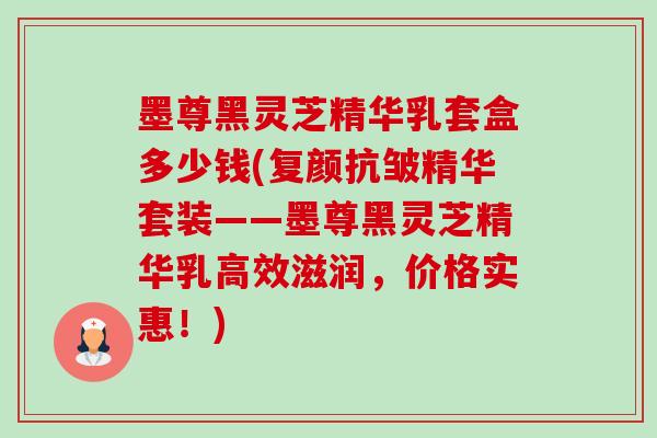 墨尊黑灵芝精华乳套盒多少钱(复颜抗皱精华套装——墨尊黑灵芝精华乳高效滋润,价格实惠!) 墨尊黑灵芝精华乳套盒多少钱(复颜抗皱精华套装——墨尊黑灵芝精华乳高效滋润,价格实惠!)