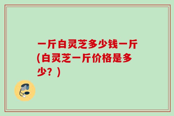 一斤白灵芝多少钱一斤(白灵芝一斤价格是多少?) 一斤白灵芝多少钱一斤(白灵芝一斤价格是多少?)