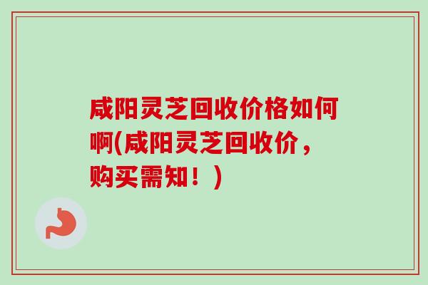 咸阳灵芝回收价格如何啊(咸阳灵芝回收价，购买需知！)