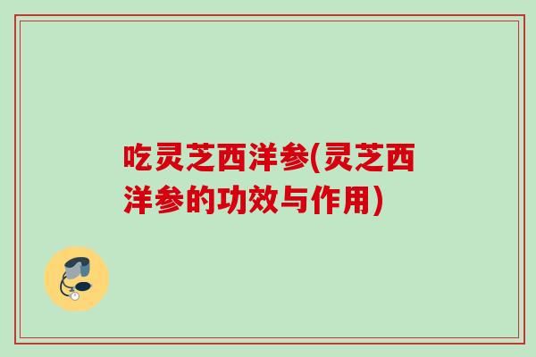 吃灵芝西洋参(灵芝西洋参的功效与作用) 吃灵芝西洋参(灵芝西洋参的功效与作用)