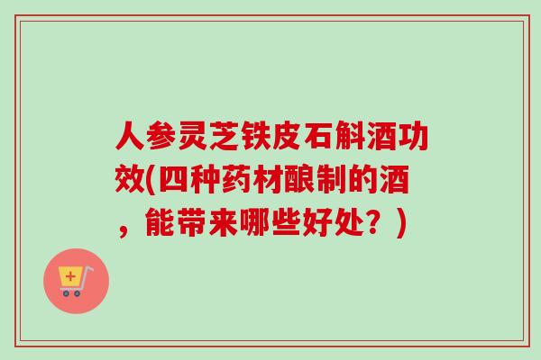 人参灵芝铁皮石斛酒功效(四种药材酿制的酒,能带来哪些好处?) 人参灵芝铁皮石斛酒功效(四种药材酿制的酒,能带来哪些好处?)