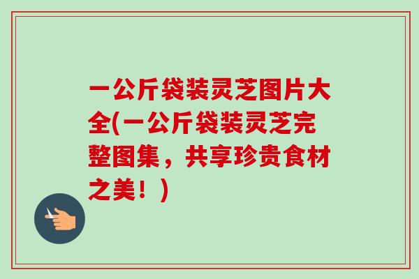 一公斤袋装灵芝图片大全(一公斤袋装灵芝完整图集,共享珍贵食材之美!) 一公斤袋装灵芝图片大全(一公斤袋装灵芝完整图集,共享珍贵食材之美!)