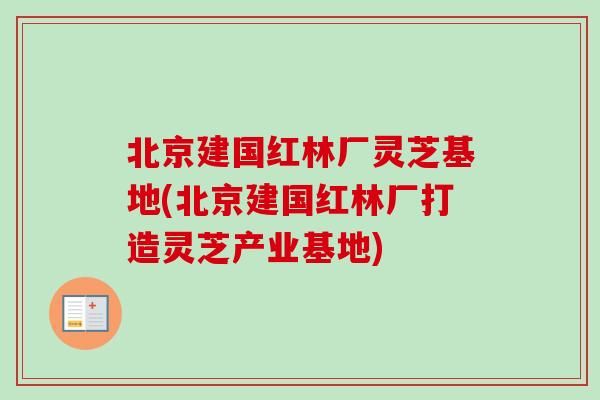北京建国红林厂灵芝基地(北京建国红林厂打造灵芝产业基地)