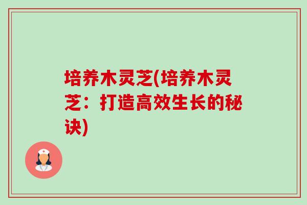培养木灵芝(培养木灵芝:打造高效生长的秘诀) 培养木灵芝(培养木灵芝:打造高效生长的秘诀)