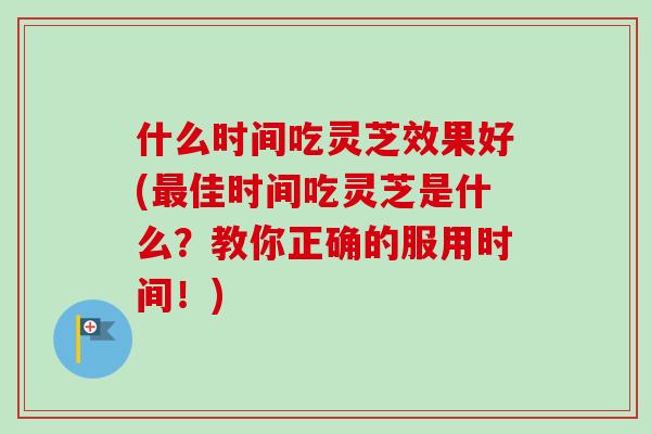 什么时间吃灵芝效果好(佳时间吃灵芝是什么?教你正确的服用时间!) 什么时间吃灵芝效果好(佳时间吃灵芝是什么?教你正确的服用时间!)