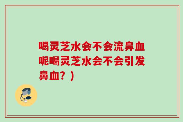 喝灵芝水会不会流鼻呢喝灵芝水会不会引发鼻？)