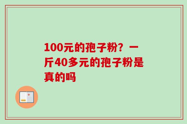 100元的孢子粉?一斤40多元的孢子粉是真的吗 100元的孢子粉?一斤40多元的孢子粉是真的吗