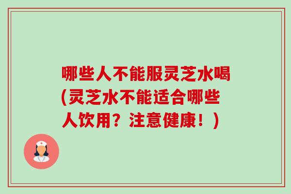 哪些人不能服灵芝水喝(灵芝水不能适合哪些人饮用？注意健康！)