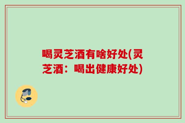 喝灵芝酒有啥好处(灵芝酒:喝出健康好处) 喝灵芝酒有啥好处(灵芝酒:喝出健康好处)