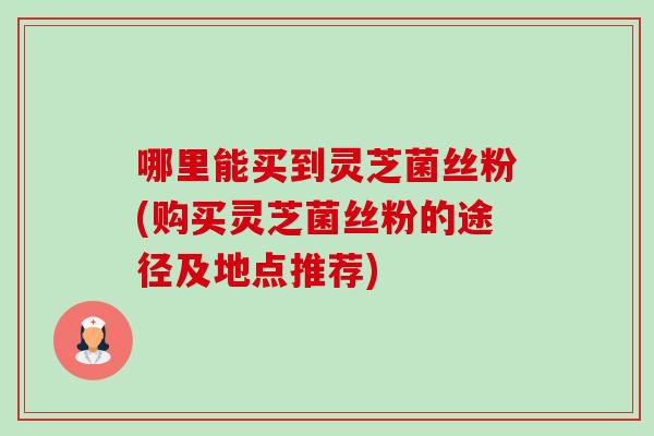 哪里能买到灵芝菌丝粉(购买灵芝菌丝粉的途径及地点推荐) 哪里能买到灵芝菌丝粉(购买灵芝菌丝粉的途径及地点推荐)